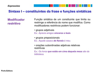 Expressões

Sintaxe I – constituintes da frase e funções sintáticas
Modificador
restritivo

Função sintática de um constituinte que limita ou
restringe a referência do nome que modifica. Como
modificadores restritivos podem funcionar:
• grupos adjetivais
Ex.: Aprecio amigos sinceros e leais.

• grupos preposicionais
Ex.: Aquele casaco de flanela é meu.

• orações subordinadas adjetivas relativas
restritivas
Ex.: Os livros que estão em cima daquela mesa são da
biblioteca.

 