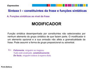Expressões

Sintaxe I – constituintes da frase e funções sintáticas
A. Funções sintáticas ao nível da frase

MODIFICADOR
Função sintática desempenhada por constituintes não selecionados por
nenhum elemento do grupo sintático de que fazem parte. O modificador é
um elemento opcional e a sua omissão não afeta a gramaticalidade da
frase. Pode assumir a forma de grupo preposicional ou adverbial.
Ex.: Felizmente, ninguém se magoou.
Tudo está analisado, estatisticamente.
De facto, ninguém estava à espera disto.

 
