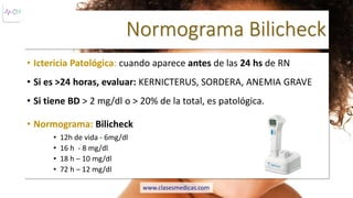 Normograma Bilicheck
• Ictericia Patológica: cuando aparece antes de las 24 hs de RN
• Si es >24 horas, evaluar: KERNICTERUS, SORDERA, ANEMIA GRAVE
• Si tiene BD > 2 mg/dl o > 20% de la total, es patológica.
• Normograma: Bilicheck
• 12h de vida - 6mg/dl
• 16 h - 8 mg/dl
• 18 h – 10 mg/dl
• 72 h – 12 mg/dl
www.clasesmedicas.com
 