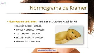 Normograma de Kramer
• Normograma de Kramer: mediante exploración visual del RN
• CABEZA Y CUELLO – 6 MG/DL
• TRONCO A OMBLIGO – 9 MG/DL
• HASTA MUSLOS – 12 MG/DL
• BRAZOS Y PIERNAS – 15 MG/DL
• MANOS Y PIES - >18 MG/DL
www.clasesmedicas.com
 