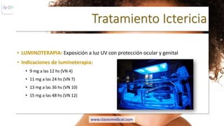 Tratamiento Ictericia
• LUMINOTERAPIA: Exposición a luz UV con protección ocular y genital
• Indicaciones de luminoterapia:
• 9 mg a las 12 hs (VN 4)
• 11 mg a las 24 hs (VN 7)
• 13 mg a las 36 hs (VN 10)
• 15 mg a las 48 hs (VN 12)
www.clasesmedicas.com
 