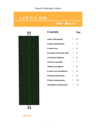 Rayson Technology Limited



L E D P 1 0 3528
                                 User Manual

                       Contents                         Page


                       Safety information           …   2

                       Product information          …   3

                       Control case                 …   4

                       Essential connection cable   …   5

                       Connection diagram           …   6

                       Transom assembly             …   7

                       Module installation          …   8

                       Control case installation    …   9

                       Package information          …   9

                       Product maintenance          …   10

                       Installation maintenance     …   11




 FSWI-P10




                        1
 