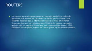 ROUTERS
 Los routers son equipos que ponen en contacto las distintas redes, de
forma que, tras analizar los paquetes, los distribuye de la manera más
eficiente, haciendo que la información llegue a su meta en el menor
tiempo posible, por muy lejos que esté. Finalmente, nuestro navegador
recibe todos los paquetes, los ordena y recompone el documento HTML
colocando sus imágenes, vídeos, etc.. hasta que se visualice correctamente.
 