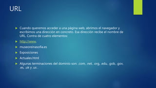 URL
 Cuando queremos acceder a una página web, abrimos el navegador y
escribimos una dirección en concreto. Esa dirección recibe el nombre de
URL. Contra de cuatro elementos:
 http://www.
 museoreinasofia.es
 Exposiciones
 Actuales.html
 Algunas terminaciones del dominio son: .com, .net, .org, .edu, .gob, .gov,
.es, .uk y .us .
 