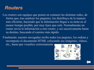Routers
Los routers son equipos que ponen en contacto las distintas redes, de
forma que, tras analizar los paquetes, los distribuye de la manera
más eficiente, haciendo que la información llegue a su meta en el
menor tiempo posible, por muy lejos que esté- Normalmente un
router envía la información a otro router, y así sucesivamente hasta
su destino, buscando el camino más rápido.
Finalmente, nuestro navegador recibe todos los paqietes, los ordena y
recompone el documento HTML colocando sus imágenes, vídeos,
etc., hasta que visualice correctamente
 