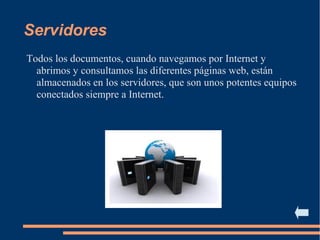 Servidores
Todos los documentos, cuando navegamos por Internet y
abrimos y consultamos las diferentes páginas web, están
almacenados en los servidores, que son unos potentes equipos
conectados siempre a Internet.
 