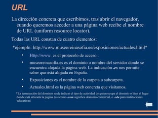 URL
La dirección concreta que escribimos, tras abrir el navegador,
cuando queremos acceder a una página web recibe el nombre
de URL (uniform resource locator).
Todas las URL constan de cuatro elementos:
*ejemplo: http://www.museoreinasofia.es/exposiciones/actuales.html*

Http://www. es el protocolo de acceso .

museoreinasofia.es es el dominio o nombre del servidor donde se
encuentra alojada la página web. La indicación .es nos permite
saber que está alojada en España.

Exposiciones es el nombre de la carpeta o subcarpeta.

Actuales.html es la página web concreta que visitamos.
*La terminación del dominio suele indicar el tipo de actividad de quien ocupa el dominio o bien el lugar
donde está ubicada la página (así como .com significa dominio comercial, o .edu para instituciones
educativas)
 