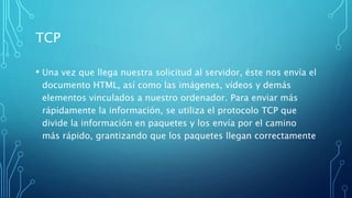 TCP
• Una vez que llega nuestra solicitud al servidor, éste nos envía el
documento HTML, así como las imágenes, vídeos y demás
elementos vinculados a nuestro ordenador. Para enviar más
rápidamente la información, se utiliza el protocolo TCP que
divide la información en paquetes y los envía por el camino
más rápido, grantizando que los paquetes llegan correctamente
 