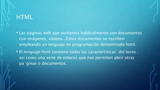 HTML
• Las páginas web que visitamos habitualmente son documentos
con imágenes, vódeos...Estos documentos se escriben
empleando un lenguaje de programación denominado html.
• El lenguaje html contiene todas las características del texto ,
así como una serie de enlaces que nos permiten abrir otras
pa´ginas o documentos.
 