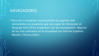 NAVEGADORES
• Para leer o visualizar correctamente las páginas web
necesitamos un programa que sea capaz de interpretar el
lenguaje html. Estos programas son los navegadores. Algunos
de los más utilizados en la actualidad son Internet Explorer,
Mozilla, Chrome,Safari.
 