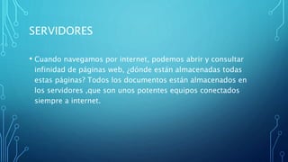 SERVIDORES
• Cuando navegamos por internet, podemos abrir y consultar
infinidad de páginas web, ¿dónde están almacenadas todas
estas páginas? Todos los documentos están almacenados en
los servidores ,que son unos potentes equipos conectados
siempre a internet.
 