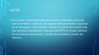 HTTP
• Para poder comunicarnosdesde nuestro ordenador personal
con el servidor y solicitar una página web para poder visualizar
en el navegador, necesitamos utilizar un protocolo común que
nos permita entendernos. El protocolo HTTP es el que utlilizan
los servidores para enviar y recibir documentos a través de
internet.
 