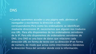 DNS
• Cuando queremos acceder a una página web, abrimos el
navegador y escribimos la dirección o URL
correspondiente.Pero como los ordenadores se identifican
mediante direcciones IP, necesitamos que alguien nos traduzca
esa URL. Para ello disponemos de los ordenadores servidores
de la IP. Para ello disponemos de ordenadores servidores de
DNS. Una DNS es una base de datos que relacione cada
dirección URL en forma de texto con su dirección IP en forma
de número, de modo que actúa como intermediario dándonos
la dirección física del servidor donde está la información.
 