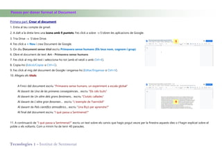 Tecnologies 1 - Institut de Sentmenat
Passos per donar format al Document
Primera part. Crear el document
1. Entra al teu compte de gmail.
2. A dalt a la dreta tens una icona amb 9 puntets. Fes click a sobre  S'obren les aplicacions de Google.
3. Tria Drive  S'obre Drive.
4. Fes click a + Nou i crea Document de Google.
5. On diu Document sense títol escriu Primavera sense humans (Els teus nom, cognom i grup)
6. Obre el document de text: Art - Primavera sense humans
7. Fes click al mig del text i selecciona-ho tot (amb el ratolí o amb Ctrl+E).
8. Copia-ho (Edició/Copiar o Ctrl+C).
9. Fes click al mig del document de Google i enganxa-ho (Editar/Enganxar o Ctrl+V).
10. Afegeix els títols:
A l'inici del document escriu "Primavera sense humans, un experiment a escala global"
Al davant de Una de les primeres conseqüències... escriu "Els cels buits"
Al davant de Un altre dels grans fenòmens... escriu "Ciutats callades"
Al davant de L'altre gran fenomen… escriu "L'exemple de Txernòbil"
Al davant de Pels científics atmosfèrics... escriu "Una lliçó per aprendre?"
Al final del document escriu "I què passa a Sentmenat?"
11. A continuació de "I què passa a Sentmenat?" escriu un text sobre els canvis que hagis pogut veure per la finestra aquests dies o t'hagin explicat sobre el
poble o els voltants. Com a mínim ha de tenir 40 paraules.
5
9
 