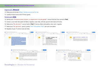 Tecnologies 1 - Institut de Sentmenat
Passos per donar format al Document
Segona part. Alineació
12. Selecciona tot el text (Editar / Sel·lecciona tot o Ctrl+A).
13. Justifica el text (Icona amb 4 linies iguals).
Tercera part. Estils
14. Sel·lecciona "Primavera sense humans, un experiment a escala global" i canvia l'estil de Text normal a Titol.
15. Canvia a una mida més petita de lletra, negreta i color blau amb les opcions de la barra d'icones.
16. Selecciona "Els cels buits" i canvia l'estil a Títol 1. Canvia a lletra més petita, color verd i negreta.
17. Selecciona "Els cels buits", posa't a estils, Titol 1/Actualitzar Títol 1 per que coincideixi.
18. Repeteix el pas 17 amb la resta de títols.
13 14 15
1716
 
