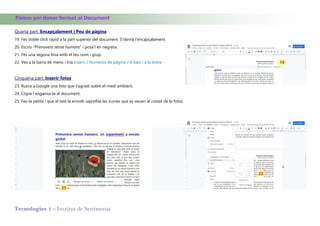 Tecnologies 1 - Institut de Sentmenat
Passos per donar format al Document
Quarta part. Encapçalament i Peu de pàgina
19. Fes doble click ràpid a la part superior del document. S'obrirà l'encapçalament.
20. Escriu "Primavera sense humans" i posa'l en negreta.
21. Fes una segona linia amb el teu nom i grup.
22. Ves a la barra de menú i tria Inserir / Numeros de pàgina / A baix i a la dreta
Cinquena part. Inserir fotos
23. Busca a Google una foto que t'agradi sobre el medi ambient.
24. Còpia i enganxa-la al document.
25. Fes-la petita i que el text la envolti (aprofita les icones que es veuen al costat de la foto).
25
19
22
 