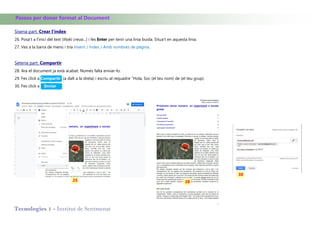 Tecnologies 1 - Institut de Sentmenat
Passos per donar format al Document
Sisena part. Crear l’índex
26. Posa't a l'inici del text (Iñaki creua...) i fes Enter per tenir una linia buida. Situa’t en aquesta linia.
27. Ves a la barra de menú i tria Inserir / Índex / Amb nombres de pàgina.
Setena part. Compartir
28. Ara el document ja està acabat. Només falta enviar-lo.
29. Fes click a Compartir (a dalt a la dreta) i escriu al requadre "Hola, Soc (el teu nom) de (el teu grup).
30. Fes click a Enviar
25 28
30
 