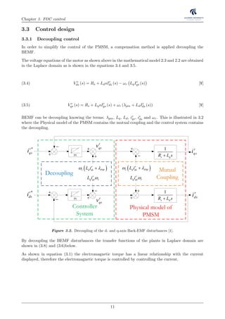 Chapter 3. FOC control
3.3 Control design
3.3.1 Decoupling control
In order to simplify the control of the PMSM, a compensation method is applied decoupling the
BEMF.
The voltage equations of the motor as shown above in the mathematical model 2.3 and 2.2 are obtained
in the Laplace domain as is shown in the equations 3.4 and 3.5.
V r
ds (s) = Rs + LdsIr
ds (s) − ωr LqIr
qs (s) [V](3.4)
V r
qs (s) = Rs + LqsIr
qs (s) + ωr (λpm + LdIr
ds (s)) [V](3.5)
BEMF can be decoupling knowing the terms: λpm, Lq, Ld, ir
qs, ir
ds and ωr. This is illustrated in 3.2
where the Physical model of the PMSM contains the mutual coupling and the control system contains
the decoupling.
VSI
Inverter
SVM
PI
r
q q mL i 
r
d d m m PML i   
PI
PI
dq
abc
PMSM
Signal
conditioning
0
ai 
*
bi
*
ci*r
dv
*r
qi
ci bi
Position
transducer
Speed
controller
Current
controllers
PI
PI
 r
r d ds PML i 
r
q qs rL i 
 r
r d ds PML i 
r
q qs rL i 
1
s dR L s
1
s qR L s
r
qsi
r
dsi
*r
qsi
*r
dsi
r
qsv
Decoupling
Mutual
Coupling
Physical model of
PMSM
Controller
System










 r
qsv
V
DCV
rm
s 1/ pp
*r
qv
*r
di
m
m
Figure 3.2. Decoupling of the d- and q-axis Back-EMF disturbances [1].
By decoupling the BEMF disturbances the transfer functions of the plants in Laplace domain are
shown in (3.8) and (3.6)below.
As shown in equation (3.1) the electromagnetic torque has a linear relationship with the current
displayed, therefore the electromagnetic torque is controlled by controlling the current.
11
 