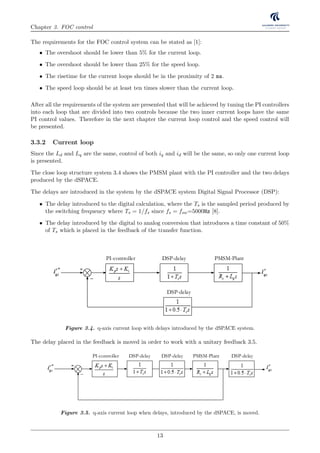 Chapter 3. FOC control
The requirements for the FOC control system can be stated as [1]:
• The overshoot should be lower than 5% for the current loop.
• The overshoot should be lower than 25% for the speed loop.
• The risetime for the current loops should be in the proximity of 2 ms.
• The speed loop should be at least ten times slower than the current loop.
After all the requirements of the system are presented that will be achieved by tuning the PI controllers
into each loop that are divided into two controls because the two inner current loops have the same
PI control values. Therefore in the next chapter the current loop control and the speed control will
be presented.
3.3.2 Current loop
Since the Ld and Lq are the same, control of both iq and id will be the same, so only one current loop
is presented.
The close loop structure system 3.4 shows the PMSM plant with the PI controller and the two delays
produced by the dSPACE.
The delays are introduced in the system by the dSPACE system Digital Signal Processor (DSP):
• The delay introduced to the digital calculation, where the Ts is the sampled period produced by
the switching frequency where Ts = 1/fs since fs = fsw=5000Hz [8].
• The delay introduced by the digital to analog conversion that introduces a time constant of 50%
of Ts which is placed in the feedback of the transfer function.
M
6
1
V1
2
3
4
5
VabVca
V2V3
V4
V5 V6
V1 V2 V3 V4 V5 V6 V1
Vab Vbc Vca
0
1 2 3 4 5 6
V1 (pnn)
V2 (ppn)
θ
A
CB
V
O
n
p
n
p
n
p
nnn nnnpnn pnnppp pppppn ppn
PI-controller DSP-delay PMSM-Plant
PI-controller DSP-delay PMSM-PlantDSP-delay
DSP-delay
DSP-delay
PI-controller DSP-delay PMSM-Plant
Figure 3.4. q-axis current loop with delays introduced by the dSPACE system.
The delay placed in the feedback is moved in order to work with a unitary feedback 3.5.
MSM
D
6
1
V1
2
3
4
5
VabVca
Vbc
V2V3
V4
V5 V6
V1 V2 V3 V4 V5 V6 V1
Vab Vbc Vca
0
1 2 3 4 5 6
V1 (pnn)
V2 (ppn)
θ
A
CB
V
O
n
p
n
p
n
p
nnn nnnpnn pnnppp pppppn ppn
PI
Spee
contro
V
PI-controller DSP-delay PMSM-Plant
PI-controller DSP-delay PMSM-PlantDSP-delay
DSP-delay
DSP-delay
PI-controller DSP-delay PMSM-Plant
Figure 3.5. q-axis current loop when delays, introduced by the dSPACE, is moved.
13
 