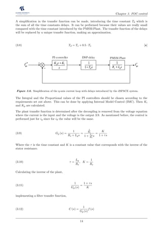 Chapter 3. FOC control
A simpliﬁcation in the transfer function can be made, introducing the time constant Td which is
the sum of all the time constants delays. It can be performed because their values are really small
compared with the time constant introduced by the PMSM-Plant. The transfer function of the delays
will be replaced by a unique transfer function, making an approximation.
Td = Ts + 0.5 · Ts [s](3.8)
DSP-delays
Equivalent
Current Plant
Speed
PI-controller
Speed Plant
q-axis
Torque
Constant
PI-controller DSP-delay PMSM-PlantDSP-delay
DSP-delay
DSP-delay
PI-controller DSP-delay PMSM-Plant
Figure 3.6. Simpliﬁcation of the q-axis current loop with delays introduced by the dSPACE system.
The Integral and the Proportional values of the PI controllers should be chosen according to the
requirements set out above. This can be done by applying Internal Model Control (IMC). Then Ki
and Kp are calculated.
The plant transfer function is determined after the decoupling is removed from the voltage equation
where the current is the input and the voltage is the output 3.9. As mentioned before, the control is
performed just for iq since for id the value will be the same.
Gp (s) =
1
Rs + Lqs
=
1
Rs
1 +
Lq
Rs
s
=
K
1 + τs
(3.9)
Where the τ is the time constant and K is a constant value that corresponds with the inverse of the
stator resistance.
τ =
Lq
Rs
, K =
1
Rs
(3.10)
Calculating the inverse of the plant,
1
Gp (s)
=
1 + τs
K
(3.11)
implementing a ﬁlter transfer function,
C (s) =
1
Gp (s)
f (s)(3.12)
14
 
