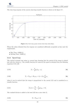 Chapter 3. FOC control
The close loop response of the current close-loop transfer function is shown in the ﬁgure 3.7.
Figure 3.7. Unit step q-axis current close loop with delays.
Where the values obtained from the response are considered suﬃciently acceptable as they meet the
requirements.
• Rise Time: 0.0020 [s]
• Settling Time: 0.0035 [s]
3.3.3 Speed loop
The control is present just using iqc current loop, knowing that the control of the torque is related
just with the current iq. The transfer function for control of the speed is obtained from the following
equations 3.19, 3.20.
Te =
3
2
pp(λpm · iq) [Nm](3.19)
Te = Tload + Bmωm + J0 + (Jm)
d
dt
ωm [Nm](3.20)
where it can be noticed that the torque is proportional to the current 3.21 and is considered as a
transfer function.
GT (s) =
Te
ir
qs
=
3
2
ppλpm = Kt(3.21)
The coulomb friction is added to the load 3.22 into a new value Tl.
Tl = Tload + J0 [Nm](3.22)
16
 