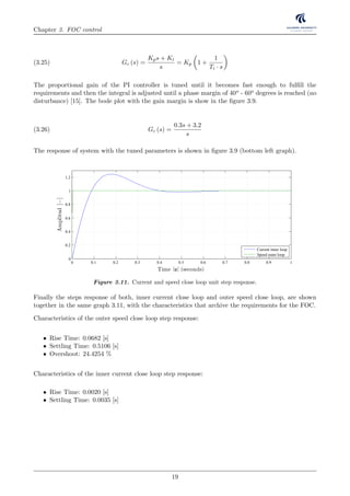 Chapter 3. FOC control
Gc (s) =
Kps + Ki
s
= Kp 1 +
1
Ti · s
(3.25)
The proportional gain of the PI controller is tuned until it becomes fast enough to fulﬁll the
requirements and then the integral is adjusted until a phase margin of 40o - 60o degrees is reached (no
disturbance) [15]. The bode plot with the gain margin is show in the ﬁgure 3.9.
Gc (s) =
0.3s + 3.2
s
(3.26)
The response of system with the tuned parameters is shown in ﬁgure 3.9 (bottom left graph).
0 0.1 0.2 0.3 0.4 0.5 0.6 0.7 0.8 0.9 1
0
0.2
0.4
0.6
0.8
1
1.2
Time [s] (seconds)
Amplitud[−]
Current inner loop
Speed outer loop
Figure 3.11. Current and speed close loop unit step response.
Finally the steps response of both, inner current close loop and outer speed close loop, are shown
together in the same graph 3.11, with the characteristics that archive the requirements for the FOC.
Characteristics of the outer speed close loop step response:
• Rise Time: 0.0682 [s]
• Settling Time: 0.5106 [s]
• Overshoot: 24.4254 %
Characteristics of the inner current close loop step response:
• Rise Time: 0.0020 [s]
• Settling Time: 0.0035 [s]
19
 