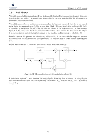 Chapter 3. FOC control
3.3.4 Anti windup
When the control of the current speed was designed, the limits of the system were ignored, however,
in reality there are limits. The voltage that is controlled by the inverter is ﬁxed by the DC-link which
produces a limit in the current.
When high values of speed and torque are commanded, the limits are exceeded. In order to not exceed
these limits, the system is provided by a saturation block. The problem is that although this limit
is regulated by the saturation block, the machine will remain at the maximum limit, as shown in the
ﬁgure 3.13, for a long time due to the demands of the system. This reduces the time which the output
is at the saturation limit, reducing the damage to the machine and increasing its reliability [6].
In order to solve this problem an anti windup is introduced, so the limits will be respected and the
maximum limit will not remain for a long time and the response will be better as seen in the ﬁgure
3.13.
Figure 3.12 shows the PI controller structure with anti windup scheme [9].
pK
iK 1/ s
e
awK
u
Figure 3.12. PI controller structure with anti windup scheme [6].
It introduces a gain Kaw that increase the integral gain. Knowing that increasing the integral gain
will cause the overshoot on the close speed loop to decrease, Kaw is chosen as Kaw = 5 · Ki in each
control loop.
20
 