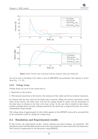 Chapter 3. FOC control
Figure 3.13. Current (top) and speed (bottom) response using anti windup [6].
As can be seen in the ﬁgure 3.13, where a step of 1000 RPM was performed, the response is better
when Kaw = 5 · Ki.
3.3.5 Voltage drops
Voltage drops can occur in the system due to:
1. Dead time in the inverter.
2. The internal connection in the inverter, the resistance of the cables and the on resistant transistors.
It is known that the time value for the death time is constant. When the inverter commands a small
value of the current, the desire duty cycle for the voltage should be small, and the percentage of
the dead time, in relation to the duty cycle time, is big. In the case that is studied in this report,
medium and high speed, the drop voltage produced by the dead time is neglected because the current
commanded is large enough.
The voltage drop of approximately 9 volts which appears in the dSPACE system [6] is accounted for
in the simulation model by adding the voltage drop.
3.4 Simulation and Experimental results
In this section, the experimental results: current response and speed response, are presented. The
simulations made with Simulink should result in the same behavior as those observed in the laboratory.
The Control is implemented in the laboratory using dSPACE.
21
 