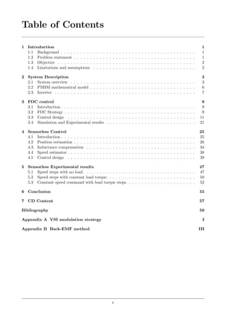 Table of Contents
1 Introduction 1
1.1 Background . . . . . . . . . . . . . . . . . . . . . . . . . . . . . . . . . . . . . . . . . . 1
1.2 Problem statement . . . . . . . . . . . . . . . . . . . . . . . . . . . . . . . . . . . . . . 1
1.3 Objective . . . . . . . . . . . . . . . . . . . . . . . . . . . . . . . . . . . . . . . . . . . 2
1.4 Limitations and assumptions . . . . . . . . . . . . . . . . . . . . . . . . . . . . . . . . 2
2 System Description 3
2.1 System overview . . . . . . . . . . . . . . . . . . . . . . . . . . . . . . . . . . . . . . . 3
2.2 PMSM mathematical model . . . . . . . . . . . . . . . . . . . . . . . . . . . . . . . . . 6
2.3 Inverter . . . . . . . . . . . . . . . . . . . . . . . . . . . . . . . . . . . . . . . . . . . . 7
3 FOC control 9
3.1 Introduction . . . . . . . . . . . . . . . . . . . . . . . . . . . . . . . . . . . . . . . . . . 9
3.2 FOC Strategy . . . . . . . . . . . . . . . . . . . . . . . . . . . . . . . . . . . . . . . . . 9
3.3 Control design . . . . . . . . . . . . . . . . . . . . . . . . . . . . . . . . . . . . . . . . 11
3.4 Simulation and Experimental results . . . . . . . . . . . . . . . . . . . . . . . . . . . . 21
4 Sensorless Control 25
4.1 Introduction . . . . . . . . . . . . . . . . . . . . . . . . . . . . . . . . . . . . . . . . . . 25
4.2 Position estimation . . . . . . . . . . . . . . . . . . . . . . . . . . . . . . . . . . . . . . 26
4.3 Inductance compensation . . . . . . . . . . . . . . . . . . . . . . . . . . . . . . . . . . 34
4.4 Speed estimator . . . . . . . . . . . . . . . . . . . . . . . . . . . . . . . . . . . . . . . . 38
4.5 Control design . . . . . . . . . . . . . . . . . . . . . . . . . . . . . . . . . . . . . . . . 39
5 Sensorless Experimental results 47
5.1 Speed steps with no load. . . . . . . . . . . . . . . . . . . . . . . . . . . . . . . . . . . 47
5.2 Speed steps with constant load torque. . . . . . . . . . . . . . . . . . . . . . . . . . . . 50
5.3 Constant speed command with load torque steps. . . . . . . . . . . . . . . . . . . . . . 52
6 Conclusion 55
7 CD Content 57
Bibliography 59
Appendix A VSI modulation strategy I
Appendix B Back-EMF method III
v
 