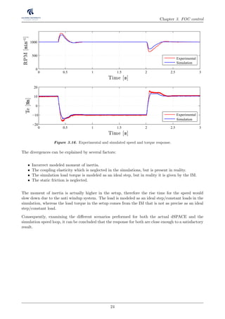 Chapter 3. FOC control
Figure 3.16. Experimental and simulated speed and torque response.
The divergences can be explained by several factors:
• Incorrect modeled moment of inertia.
• The coupling elasticity which is neglected in the simulations, but is present in reality.
• The simulation load torque is modeled as an ideal step, but in reality it is given by the IM.
• The static friction is neglected.
The moment of inertia is actually higher in the setup, therefore the rise time for the speed would
slow down due to the anti windup system. The load is modeled as an ideal step/constant loads in the
simulation, whereas the load torque in the setup comes from the IM that is not as precise as an ideal
step/constant load.
Consequently, examining the diﬀerent scenarios performed for both the actual dSPACE and the
simulation speed loop, it can be concluded that the response for both are close enough to a satisfactory
result.
24
 