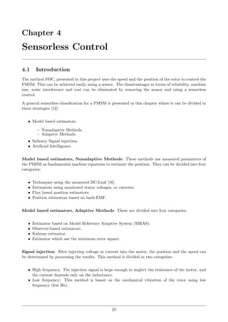 Chapter 4
Sensorless Control
4.1 Introduction
The method FOC, presented in this project uses the speed and the position of the rotor to control the
PMSM. This can be achieved easily using a sensor. The disadvantages in terms of reliability, machine
size, noise interference and cost can be eliminated by removing the sensor and using a sensorless
control.
A general sensorless classiﬁcation for a PMSM is presented in this chapter where it can be divided in
three strategies [12]:
• Model based estimators.
– Nonadaptive Methods.
– Adaptive Methods.
• Saliency Signal injection.
• Artiﬁcial Intelligence.
Model based estimators, Nonadaptive Methods: These methods use measured parameters of
the PMSM as fundamental machine equations to estimate the position. They can be divided into four
categories:
• Techniques using the measured DC-Link [16].
• Estimators using monitored stator voltages, or currents.
• Flux based position estimators.
• Position estimators based on back-EMF.
Model based estimators, Adaptive Methods: These are divided into four categories:
• Estimator based on Model Reference Adaptive System (MRAS).
• Observer-based estimators.
• Kalman estimator.
• Estimator which use the minimum error square.
Signal injection: After injecting voltage or current into the motor, the position and the speed can
be determined by processing the results. This method is divided in two categories:
• High frequency: The injection signal is large enough to neglect the resistance of the motor, and
the current depends only on the inductance.
• Low frequency: This method is based on the mechanical vibration of the rotor using low
frequency (few Hz).
25
 