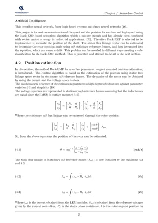 Chapter 4. Sensorless Control
Artiﬁcial Intelligence
This describes neural network, fuzzy logic based systems and fuzzy neural networks [16].
This project is focused on an estimation of the speed and the position for medium and high speed using
the Back-EMF based sensorless algorithm which is mature enough and has already been combined
with vector control strategy in industrial applications. [20]. Therefore Back-EMF is selected to be
implemented to estimate the position of the shaft. The stator ﬂux linkage vector can be estimated
to determine the rotor position angle using αβ stationary reference frames, and then integrated into
the equation, which can cause a drift. This problem can be avoided in diﬀerent ways creating a sub-
classiﬁcation to the Back-EMF method. This is presented and studied in detail in the next section.
4.2 Position estimation
In this section, the method Back-EMF for a surface permanent magnet mounted position estimation,
is introduced. This control algorithm is based on the estimation of the position using stator ﬂux
linkage space vector in stationary αβ-reference frames. The dynamics of the motor can be obtained
by using the current and the voltage space vectors.
The mathematical structure of the estimation guarantees a high degree of robustness against parameter
variation [4] and simplicity [19].
The voltage equations are represented in stationary αβ-reference frames assuming that the inductances
are equal since the PMSM is surface mounted [19].
vα
vβ
=
Rs 0
0 Rs
·
iα
iβ
+
d
dt
λα
λβ
Where the stationary αβ ﬂux linkage can be expressed through the rotor position:
λα
λβ
=
Lq 0
0 Lq
·
iα
iβ
+
cos θ
senθ
· λpm
So, from the above equations the position of the rotor can be estimated.
θ = tan−1 λβ − Lq · iβ
λα − Lq · iα
[rad/s](4.1)
The total ﬂux linkage in stationary αβ-reference frames (λαβ) is now obtained by the equations 4.2
and 4.3:
λα = (vα − Rs · iα)dt [Wb](4.2)
λβ = (vβ − Rs · iβ)dt [Wb](4.3)
Where iαβ is the current obtained from the LEM modules, vαβ is obtained from the reference voltages
given by the current controllers, Rs is the stator phase resistance, θ is the rotor angular position in
26
 