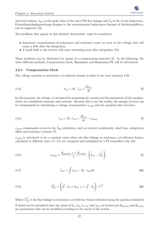 Chapter 4. Sensorless Control
electrical radians, λpm is the peak value of the rotor PM ﬂux linkage and Lq is the d-axis inductance.
Formediumtohighspeedrange,changes to the resistancesand inductances because of thethermaleﬀects,
can be neglected [10]
The problems that appear in this method, listed below, must be considered.
• Inaccurate measurements of inductance and resistance cause an error in the voltage that will
cause a drift after the integration.
• A small drift in the current will cause increasing error after integration [10].
These problems can be eliminated by means of a compensating function [4]. In the following, the
three diﬀerent methods, Compensation block, Rasmussen and Rasmussen PI, will be introduced.
4.2.1 Compensation block
The voltage equation in stationary αβ-reference frames is show in the next equation 4.42:
vαβ = Rs · iαβ +
dλαβ
dt
[V](4.4)
In this equation, the voltage, is calculated by measuring the current and the parameters of the machine,
which are considered constants and accurate. Because this is not the reality, the margin of error can
be compensated by introducing a voltage compensation vcomp and the equation then becomes:
vαβ = Rs · iαβ +
dλαβ
dt
− vcomp [V](4.5)
vcomp compensates errors in the λdq estimation, such as inverter nonlinearity, dead time, integration
oﬀset and resistance variance [7].
vcomp is calculated to be a constant value where the ﬂux linkage in stationary αβ-reference frames,
calculated in diﬀerent ways 4.7, 4.8, are compared and multiplied by a PI controlled 4.43, [10].
vcomp =
Kpcomp · s + Kicomp
s
· ¯λαβ − ¯λθ
αβ [V](4.6)
¯λαβ = (vαβ − Rs · iαβ)dt [Wb](4.7)
¯λθ
αβ = iθ
d · Ld + λpm + j · iθ
q · Lq · ej θ
[Wb](4.8)
Where ¯λθ
αβ is the ﬂux linkage in stationary αβ-reference frames obtained using the position estimated
θ which can be calculated since the values of Ld, Lq, id, iq, and λpm are known and Kpcomp and Kicomp
are parameters that can be modiﬁed according to the needs of the system.
27
 