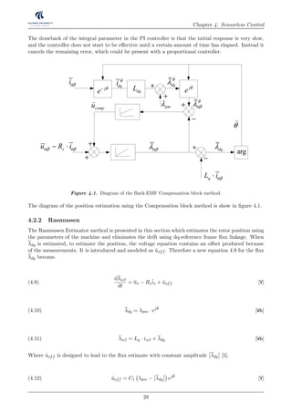 Chapter 4. Sensorless Control
The drawback of the integral parameter in the PI controller is that the initial response is very slow,
and the controller does not start to be eﬀective until a certain amount of time has elapsed. Instead it
cancels the remaining error, which could be present with a proportional controller.
1
1 q sτ+
qsi*r
qsi1
1 dT s+ ∑
p iK s K
s
+ mω
tK
eT
+ − 1
m mB J s+
+ −
1c j
e θ
)
arg
mod
+
+
qL iαβ⋅ pmλ
offu
)
− +
θ
)
dqλ
+
j
e θ−
)
+
+
su R iαβ αβ− ⋅
qL iαβ⋅
compu
)
−
αβλ dqλ
iαβ
−
pmλ
arg
θ
)
dqLdqi θ
)
dq
θ
λ
)
θ
αβλ
)+
+
+
su R iαβ αβ− ⋅ αβλ dqλ
j
e θ
)
Figure 4.1. Diagram of the Back-EMF Compensation block method.
The diagram of the position estimation using the Compensation block method is show in ﬁgure 4.1.
4.2.2 Rasmussen
The Rasmussen Estimator method is presented in this section which estimates the rotor position using
the parameters of the machine and eliminates the drift using dq-reference frame ﬂux linkage. When
λdq is estimated, to estimate the position, the voltage equation contains an oﬀset produced because
of the measurements. It is introduced and modeled as ˆuoff . Therefore a new equation 4.9 for the ﬂux
λdq become.
dλαβ
dt
= us − Rsis + ˆuoff [V](4.9)
λdq = λpm · ejˆθ
[Wb](4.10)
λαβ = Lq · iαβ + λdq [Wb](4.11)
Where ˆuoff is designed to lead to the ﬂux estimate with constant amplitude λdq [5].
ˆuoff = C1 λpm − λdq ejˆθ
[V](4.12)
28
 