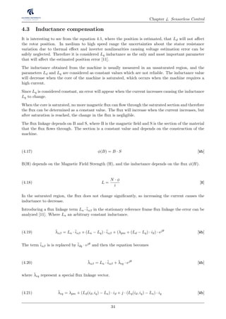 Chapter 4. Sensorless Control
4.3 Inductance compensation
It is interesting to see from the equation 4.1, where the position is estimated, that Ld will not aﬀect
the rotor position. In medium to high speed range the uncertainties about the stator resistance
variation due to thermal eﬀect and inverter nonlinearities causing voltage estimation error can be
safely neglected. Therefore it is considered Lq inductance as the only and most important parameter
that will aﬀect the estimated position error [11].
The inductance obtained from the machine is usually measured in an unsaturated region, and the
parameters Ld and Lq are considered as constant values which are not reliable. The inductance value
will decrease when the core of the machine is saturated, which occurs when the machine requires a
high current.
Since Lq is considered constant, an error will appear when the current increases causing the inductance
Lq to change.
When the core is saturated, no more magnetic ﬂux can ﬂow through the saturated section and therefore
the ﬂux can be determined as a constant value. The ﬂux will increase when the current increases, but
after saturation is reached, the change in the ﬂux is negligible.
The ﬂux linkage depends on B and S, where B is the magnetic ﬁeld and S is the section of the material
that the ﬂux ﬂows through. The section is a constant value and depends on the construction of the
machine.
φ(B) = B · S [Wb](4.17)
B(H) depends on the Magnetic Field Strength (H), and the inductance depends on the ﬂux φ(H).
L =
N · φ
i
[H](4.18)
In the saturated region, the ﬂux does not change signiﬁcantly, so increasing the current causes the
inductance to decrease.
Introducing a ﬂux linkage term La ·¯iαβ in the stationary reference frame ﬂux linkage the error can be
analyzed [11]. Where La an arbitrary constant inductance.
¯λαβ = La ·¯iαβ + (La − Lq) ·¯iαβ + (λpm + (Ld − Lq) · id) · ejθ
[Wb](4.19)
The term ¯iαβ is is replaced by ¯idq · ejθ and then the equation becomes
¯λαβ = La ·¯iαβ + ¯λeq · ejθ
[Wb](4.20)
where ¯λeq represent a special ﬂux linkage vector.
¯λeq = λpm + (Ld(id, iq) − La) · id + j · (Lq(id, iq) − La) · iq [Wb](4.21)
34
 