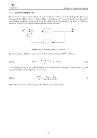 Chapter 4. Sensorless Control
4.4 Speed estimator
In this report a Phase-Locked Loop (PLL) is designed to obtain the estimated speed. The block
diagram of the PLL is shown in Figure 4.12. It introduces a PI controller in the open loop that
contains two important parameters Kep and Kei. The integral of the speed is the position. Therefore
after the integral in the closed loop the position can be retrieved.
mω
j
e θ
)
+
offu
)
θ
)
−
*
θ
) ω
)
PLLθ
)
Figure 4.12. Phase lock loop (PLL) diagram.
Based on Figure 4.12 above, a new value of the position estimation θPLL is obtained.
θPLL
=
1 · Kep · S + Kip
s2
· θ − θPLL
[rad](4.27)
The transfer function in the Laplace domain is obtained in order to design the parameters Kep and
Kei, where θPLL
r is the output and θr the input.
θPLL
θ
=
Kep · s + Kip
s2 + Kep · s + Kip
[-](4.28)
Where θPLL
r is equal to θr in steady state. Therefore the error is zero.
38
 