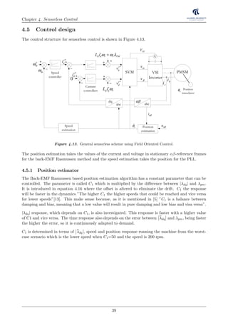 Chapter 4. Sensorless Control
4.5 Control design
The control structure for sensorless control is shown in Figure 4.13.
ω
LELEM
Enconderdataforspeedmeasurement
CurrentandVoltagemeasurement
ic refV −
VSI
Inverter
SVM
r
q q rL i ω
r
d d r r PML i ω ω λ+
abc
PMSM
Position
estimation
0
*r
dv
*r
qi
ci bi
Position
transducer
Speed
controller
Current
controllers
V
DCV
rθ
)
*r
qv
*r
di
mω∗
mω −
+ +
−
+
−
+
−
+ +
vα
vβ
dq
abc
αβ
uαβ
iαβ
Position
estimation
Speed
estimation
rθ
Figure 4.13. General sensorless scheme using Field Oriented Control.
The position estimation takes the values of the current and voltage in stationary αβ-reference frames
for the back-EMF Rasmussen method and the speed estimation takes the position for the PLL.
4.5.1 Position estimator
The Back-EMF Rasmussen based position estimation algorithm has a constant parameter that can be
controlled. The parameter is called C1 which is multiplied by the diﬀerence between |λdq| and λpm.
It is introduced in equation 4.16 where the oﬀset is altered to eliminate the drift. C1 the response
will be faster in the dynamics ”The higher C1 the higher speeds that could be reached and vice versa
for lower speeds”[13]. This make sense because, as it is mentioned in [5] ”C1 is a balance between
damping and bias, meaning that a low value will result in pure damping and low bias and visa versa”.
|λdq| response, which depends on C1, is also investigated. This response is faster with a higher value
of C1 and vice versa. The time response also depends on the error between λdq and λpm, being faster
the higher the error, so it is continuously adapted to demand.
C1 is determined in terms of λdq , speed and position response running the machine from the worst-
case scenario which is the lower speed when C1=50 and the speed is 200 rpm.
39
 