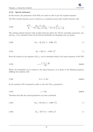 Chapter 4. Sensorless Control
4.5.2 Speed estimator
In this section, the parameters of the PLL are tuned in order to get the required response.
The PLL transfer function can be rewritten as a standard second order transfer function 4.29.
θPLL
r
θr
=
Kep · S + Kip
S2 + Kep · S + Kip
=
ω2
n
S2 + 2 · ξ · ωn + ω2
n
[-](4.29)
The existing relation between both transfer functions allows the PIP LL controllers parameters, Kei
and Kep, to be calculated when [2] the desired bandwidth and damping ratio are known.
Kep = Bω 2.2 · ξ − 0.668 · ξ2
[-](4.30)
Kei = B2
ω (1.1 − 0.334 · ξ)2
[-](4.31)
From the relation in the equation 4.32, ωr can be calculated which is the input frequency of the PLL
ω =
n · 2 · π · pp
60
[rad/s](4.32)
Where the bandwidth can be related to the input frequency, as is shown in the following equation,
fulﬁlling the condition 4.33.
0 ω Bw [rad/s](4.33)
So the equation 4.34 is assumed in order to tune the PIPLL parameters.
ω = Bw [rad/s](4.34)
Therefore from Bw the control parameters can been calculated:
Kep = Bw 2.2 · ξ − 0.668 · ξ2
[-](4.35)
Kei = Bw2
(1.1 − 0.334 · ξ)2
[-](4.36)
41
 