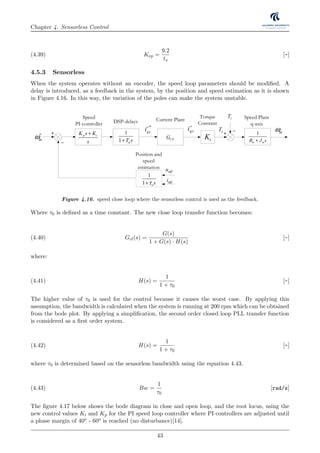 Chapter 4. Sensorless Control
Kep =
9.2
ts
[-](4.39)
4.5.3 Sensorless
When the system operates without an encoder, the speed loop parameters should be modiﬁed. A
delay is introduced, as a feedback in the system, by the position and speed estimation as it is shown
in Figure 4.16. In this way, the variation of the poles can make the system unstable. ω
CPG
r
qsi*r
qsi1
1 dT s+
DSP-delays Current Plant
mω∗ +
−
p iK s K
s
+
Speed
PI-controller
Speed Plant
q-axis
mω
tK
Torque
Constant
eT
lT
+ −
s
nt
mω
1
m mB J s+
1
s qR L s+
r
qsi*r
qsi +
−
1
1 dT s+
p iK s K
s
+
PI-controller DSP-delay PMSM-Plant
j
e θ−
)
compu
)
iαβ
−
pmλ
θ
)
dqLdqi θ
)
dq
θ
λ
)
θ
αβλ
)+
+
+
j
e θ
)
1
1 osτ+
Position and
speed
estimation uαβ
iαβ
Figure 4.16. speed close loop where the sensorless control is used as the feedback.
Where τ0 is deﬁned as a time constant. The new close loop transfer function becomes:
Gcl(s) =
G(s)
1 + G(s) · H(s)
[-](4.40)
where:
H(s) =
1
1 + τ0
[-](4.41)
The higher value of τ0 is used for the control because it causes the worst case. By applying this
assumption, the bandwidth is calculated when the system is running at 200 rpm which can be obtained
from the bode plot. By applying a simpliﬁcation, the second order closed loop PLL transfer function
is considered as a ﬁrst order system.
H(s) =
1
1 + τ0
[-](4.42)
where τ0 is determined based on the sensorless bandwidth using the equation 4.43.
Bw =
1
τ0
[rad/s](4.43)
The ﬁgure 4.17 below shows the bode diagram in close and open loop, and the root locus, using the
new control values Ki and Kp for the PI speed loop controller where PI controllers are adjusted until
a phase margin of 40o - 60o is reached (no disturbance)[14].
43
 