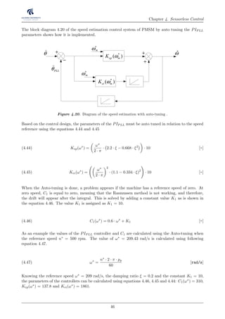 Chapter 4. Sensorless Control
The block diagram 4.20 of the speed estimation control system of PMSM by auto tuning the PIPLL
parameters shows how it is implemented.
+ −
arg
mod
+
+
qL iαβ⋅ pmλ
− +
dqλsu R iαβ αβ− ⋅ αβλ dqλ
+
−
*
( )ep mK ω
*
( )ei mK ω
+
+
mω∗
θ
)
PLLθ
)
ˆ
mω∗
ω
Figure 4.20. Diagram of the speed estimation with auto-tuning .
Based on the control design, the parameters of the PIPLL must be auto tuned in relation to the speed
reference using the equations 4.44 and 4.45
Kep(ω∗
) =
ω∗
2 · π
· 2.2 · ξ − 0.668 · ξ2
· 10 [-](4.44)
Kei(ω∗
) =
ω∗
2 · π
2
· (1.1 − 0.334 · ξ)2
· 10 [-](4.45)
When the Auto-tuning is done, a problem appears if the machine has a reference speed of zero. At
zero speed, C1 is equal to zero, meaning that the Rasmussen method is not working, and therefore,
the drift will appear after the integral. This is solved by adding a constant value K1 as is shown in
the equation 4.46. The value K1 is assigned as K1 = 10.
C1(ω∗
) = 0.6 · ω∗
+ K1 [-](4.46)
As an example the values of the PIPLL controller and C1 are calculated using the Auto-tuning when
the reference speed n∗ = 500 rpm. The value of ω∗ = 209.43 rad/s is calculated using following
equation 4.47.
ω∗
=
n∗ · 2 · π · pp
60
[rad/s](4.47)
Knowing the reference speed ω∗ = 209 rad/s, the damping ratio ξ = 0.2 and the constant K1 = 10,
the parameters of the controllers can be calculated using equations 4.46, 4.45 and 4.44: C1(ω∗) = 310,
Kep(ω∗) = 137.8 and Kei(ω∗) = 1861.
46
 
