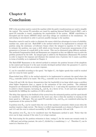 Chapter 6
Conclusion
FOC is the procedure used to control the machine while the park‘s transformations are used to simplify
the control. The current PI controllers are tuned by applying Internal Model Control (IMC), and a
speed PI controller is tuned, considering the requirements of the system. BEMF contribution is
decoupled and the known dSPACE delays and drop voltage are considered in the simulations. An
anti-windup is introduced in order to prevent possible damage to the machine.
Sensorless control is used in order to eliminate the sensor which has advantages in terms of reliability,
machine size, noise and cost. Back-EMF is the method selected to be implemented to estimate the
position using the stationary αβ-reference frames where the integral in equation 4.1 that is used
to estimate the position, can cause a drift which occurs because of inaccurate measurements of the
parameters or because of a small drift in the current. This can be eliminated using diﬀerent methods.
The methods Compensation block and Rasmussen are compared as they use diﬀerent ways to solve the
problem produced by the drift. An integral gain is added in the Rasmussen (Rasmussen PI) method
in order to improve the response and eliminate the constant error, if present, but it causes a problem
in terms of stability as is explained in Chapter 4.
The Back-EMF Rasmussen is the selected method to estimate the position because of the simplicity
in the control and because it is the most recently developed method where the parameter C1 need to
be tuned in order to obtain an accurate response.
C1 can be controlled according to the speed, ”the higher C1, the higher speeds that could be reached
and vice versa for lower speeds”.
Phase-locked loop (PLL) is the method selected to be implemented to estimate the speed where the
PIPLL controller needs to be tuned. The PIPLL controller can be tuned according to the bandwidth.
Using 4.35 and 4.36, the theory demonstrates that the bandwidth is too large which causes a problem
when higher frequencies than ωr appear in the estimation of the rotor position. The undesired
frequencies are eliminated by dividing the Bandwidth by 2 · π and using the equations 4.45 and 4.39
to achieve a faster response, increasing Kep and Kei by a factor of ten. A new and more appropriate
bandwidth for fulﬁlling the condition of 4.33 is achieved.
The delay that appears in the feedback of the system from the estimated position and the speed should
be considered. The delay is considered at the worst case, that is when the machine is running at the
lower speed (n = 200 rpm). The new speed PI controller’s Kwi and Kwp are considered achieving the
requirements of the system for FOC.
A position error θerr can be caused when the core of the machine is saturated, which occurs when the
machine requires a high current. The theory is veriﬁed experimentally as is shown in Figures 4.9, 4.10
and 4.11 and the error is reduced successfully by 50% using equation 4.24 and 4.26.
The position error θras has to be considered since the Rasmussen method is used. Notice that the
error can be kept constant if the ratio C1/¯ω is kept constant.
The Auto-tuning for the position estimation is done, tuning C1 for the worst-case scenario study (n
= 200 rpm) and setting constant, the ratio C1 divided by ω considering ω = ω∗. Therefore C1 can be
tuned as a function of ω∗.
55
 