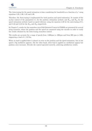 Chapter 6. Conclusion
The Auto-tuning for the speed estimation is done considering the bandwidth as a function of ω∗ using
equations 4.35, 4.36, 4.45 and 4.39.
Therefore, the Auto-tuning is implemented for both position and speed estimation. It consists of the
on-line control of the parameters C1 for the position estimation method, and Kep and Kip for the
speed estimation method, based on speed reference using the equation 4.46 for the auto-tuning of C1
and 4.44 and 4.45 for the Kep and Kip respectively.
In Chapter 5, results for the sensorless rotor Feld Oriented Control of PMSM are presented for several
setup scenarios, where the position and the speed are measured using the encoder in order to verify
the results obtained by the Auto-tuning sensorless control.
The results are accurate for a range of speeds from -1400rpm to -300rpm and from 300 rpm to 1400,
supporting a load of ± 10 Nm.
When no load is applied there is almost no error in the position and the speed estimation, but at low
speed a big oscillation appears. On the other hand, when load is applied no oscillations appear but
position error increases. Overall, the control operated correctly, achieving satisfactory results.
56
 