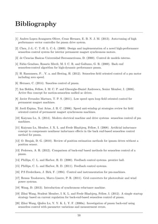 Bibliography
[1] Andres Lopez-Aranguren Oliver, Cesar Hernaez, E. B. N. J. M. (2013). Auto-tuning of high
performance vector controller for pmsm drive system.
[2] Chen, J.-L. C. T.-H. L. C.-L. (2009). Design and implementation of a novel high-performance
sensorless control system for interior permanent magnet synchronous motors.
[3] de Ciencias Basicas Universidad Iberoamericana, D. (2000). Control de modelo interno.
[4] Fabio Genduso, Rosario Miceli, M. I. C. R. and Galluzzo, G. R. (2000). Back emf
sensorless-control algorithm for high-dynamic performance pmsm.
[5] H. Rasmussen, P. . V. a. and Brsting, H. (2012). Sensorless ﬁeld oriented control of a pm motor
including zero speed.
[6] Hernaez, C. (2014). Snsorless control of pmsm.
[7] Ion Boldea, Fellow, I. M. C. P. and Gheorghe-Daniel Andreescu, Senior Member, I. (2008).
Active ﬂux concept for motion-sensorless uniﬁed ac drives.
[8] Javier Fernndez Martnez, T. P. S. (2011). Low speed open loop ﬁeld oriented control for
permanent magnet machines.
[9] Jordi Espina, Toni Arias, J. B. C. (2006). Speed anti-windup pi strategies review for ﬁeld
oriented control of permanent magnet synchronous machines.
[10] Kaiyuan Lu, A. (2014). Modern electrical machine and drive systems sensorless control of pm
machines.
[11] Kaiyuan Lu, Member, I. X. L. and Frede Blaabjerg, Fellow, I. (2008). Artiﬁcial inductance
concept to compensate nonlinear inductance eﬀects in the back emf-based sensorless control
method for pmsm.
[12] O. Benjak, D. G. (2010). Review of position estimation methods for ipmsm drives without a
position sensor.
[13] Pedersen, A. R. (2012). Comparison of back-emf based methods for sensorless control of a
pmsm.
[14] Phillips, C. L. and Harbor, R. D. (2000). Feedback control systems. prentice hall.
[15] Phillips, C. L. and Harbor, R. D. (2011). Feedback control systems.
[16] P.S Frederiksen, J. Birk, F. (1994). Control and instrumentation for pm-machines.
[17] Remus Teodorescu, Marco Liserre, P. R. (2011). Grid converters for photovoltaic and wind
power systems.
[18] Wang, D. (2013). Introduction of synchronous reluctance machine.
[19] Zihui Wang, Student Member, I. K. L. and Frede Blaabjerg, Fellow, I. (2012). A simple startup
strategy based on current regulation for back-emf-based sensorless control of pmsm.
[20] Zihui Wang, Qinfen Lu, Y. Y. K. L. Y. F. (2000a). Investigation of pmsm back-emf using
sensorless control with parameter variations and measurement errors.
59
 