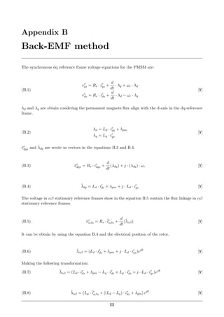 Appendix B
Back-EMF method
The synchronous dq reference frame voltage equations for the PMSM are:
vr
qs = Rs · ir
qs +
d
dt
· λq + ωr · λd
vr
ds = Rs · ir
ds +
d
dt
· λd − ωr · λq
[V](B.1)
λd and λq are obtain cosidering the permanent magnets ﬂux align with the d-axis in the dq-reference
frame.
λd = Ld · ir
ds + λpm
λq = Lq · ir
qs
[V](B.2)
¯vr
dqs and ¯λdq are wrote as vectors in the equations B.3 and B.4.
¯vr
dqs = Rs · ir
dqs +
d
dt
(λdq) + j · (λdq) · ωr [V](B.3)
¯λdq = Ld · ir
ds + λpm + j · Ld · ir
qs [V](B.4)
The voltage in αβ stationary reference frames show in the equation B.5 contain the ﬂux linkage in αβ
stationary reference frames.
¯vr
αβs = Rs ·¯ir
αβs +
d
dt
(¯λαβ) [V](B.5)
It can be obtain by using the equation B.4 and the electrical position of the rotor.
¯λαβ = (Ld · ir
ds + λpm + j · Ld · ir
qs)ejθ
[V](B.6)
Making the following transformation:
¯λαβ = (Ld · ir
ds + λpm − Lq · ir
ds + Lq · ir
ds + j · Ld · ir
qs)ejθ
[V](B.7)
¯λαβ = (Lq ·¯ir
αβs + [(Ld − Lq) · ir
ds + λpm] ejθ
[V](B.8)
III
 