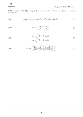 Chapter B. Back-EMF method
And knowing that Ld and Lq are equal, the electrical position of the rotor can be obtain using αβ
components.
∠ [(Ld − Lq) · ir
ds + λpm] ejθ
= ∠ejθ
= ∠¯λαβ − Lq ·¯ir
αβs [V](B.9)
θ = tan−1
λβ − Lq · ir
βs
λα − Lq · ir
αs
[V](B.10)
λβ = (vr
βs − Rs · ir
βs)dt
λα = (vr
αs − Rs · ir
αs)dt
[V](B.11)
θ = tan−1
(vr
βs − Rs · ir
βs)dt − (Lq · ir
βs)
(vr
αs − Rs · ir
αs)dt − (Lq · ir
αs)
[V](B.12)
IV
 