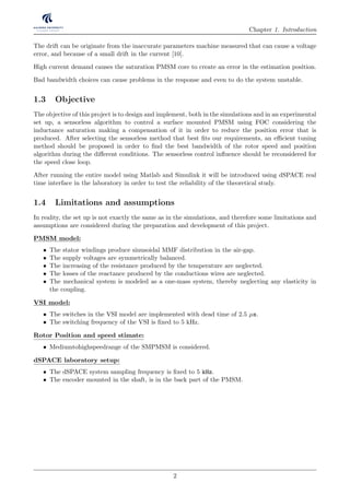 Chapter 1. Introduction
The drift can be originate from the inaccurate parameters machine measured that can cause a voltage
error, and because of a small drift in the current [10].
High current demand causes the saturation PMSM core to create an error in the estimation position.
Bad bandwidth choices can cause problems in the response and even to do the system unstable.
1.3 Objective
The objective of this project is to design and implement, both in the simulations and in an experimental
set up, a sensorless algorithm to control a surface mounted PMSM using FOC considering the
inductance saturation making a compensation of it in order to reduce the position error that is
produced. After selecting the sensorless method that best ﬁts our requirements, an eﬃcient tuning
method should be proposed in order to ﬁnd the best bandwidth of the rotor speed and position
algorithm during the diﬀerent conditions. The sensorless control inﬂuence should be reconsidered for
the speed close loop.
After running the entire model using Matlab and Simulink it will be introduced using dSPACE real
time interface in the laboratory in order to test the reliability of the theoretical study.
1.4 Limitations and assumptions
In reality, the set up is not exactly the same as in the simulations, and therefore some limitations and
assumptions are considered during the preparation and development of this project.
PMSM model:
• The stator windings produce sinusoidal MMF distribution in the air-gap.
• The supply voltages are symmetrically balanced.
• The increasing of the resistance produced by the temperature are neglected.
• The losses of the reactance produced by the conductions wires are neglected.
• The mechanical system is modeled as a one-mass system, thereby neglecting any elasticity in
the coupling.
VSI model:
• The switches in the VSI model are implemented with dead time of 2.5 µs.
• The switching frequency of the VSI is ﬁxed to 5 kHz.
Rotor Position and speed stimate:
• Mediumtohighspeedrange of the SMPMSM is considered.
dSPACE laboratory setup:
• The dSPACE system sampling frequency is ﬁxed to 5 kHz.
• The encoder mounted in the shaft, is in the back part of the PMSM.
2
 