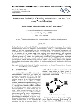 International Journal of Computer Networks and Communications Security

C

VOL. 1, NO. 1, JUNE 2013, 1–6
Available online at: www.ijcncs.org
ISSN 2308-9830

N

C

S

Performance Evaluation of Routing Protocol on AODV and DSR
under Wormhole Attack
Mojtaba GhanaatPisheh Sanaei1, Ismail Fauzi Isnin2, Majid Bakhtiari3
123

Faculty of Computer Science and Information system
Universiti Teknologi Malaysia (UTM)
Johor 81310, Malaysia

E-mail: 1ghanaatpisheh.m@gmail.com, 2ismailfauzi@utm.my, 3bakhtiari.majid@gmail.com

ABSTRACT
Today’s Mobile Ad hoc Networks (MANETs) became a popular issue for scientists, and diverse studies
have been made to increase the performance of ad hoc networks. In MANET nodes compromise to forward
packets for each other communicate beyond their transmission range. The mobile nodes communicate with
each other without any infrastructure. As wireless ad-hoc networks lack an infrastructure, they are exposed
to a lot of attacks [1]. One of these attacks called Wormhole Attack that two adversary node collaborate
together to transmit the packets in out of band channel. In this paper, performance of Ad hoc on-Demand
Distance Vector (AODV) Protocol and Dynamic Source Routing (DSR) protocol are evaluated in presence
of wormhole attack and without wormhole attack with Constant Bit Rate (CBR) traffic under dissimilar
scalable network mobility. Also we evaluate effect and compare it with standard protocol in term of Packet
Delivery Ratio, throughput and End to End Delay via simulation, using Network Simulation2 (NS2) for our
research.
Keywords: Mobile Ad-Hoc Network, Wormhole Attack, Ad hoc on-Demand Distance Vector, Dynamic
Source Routing, Constant Bit Rate.
1

INTRODUCTION

As mentioned before an ad hoc network is a
wireless network, which do not have a fixed and
centralized infrastructure. MANET is a kind of ad
hoc network, which can alter location and selfconfigure on the sky [2]. MANET can be a standard
Wi-Fi connection, like a cellular or satellite
broadcast and sometimes they are limited to a local
area of wireless system, such as a group of laptops.
A Vehicular Ad Hoc Networks (VANETs) is a kind
of MANET that permits vehicles to connect with
wayside equipment [3]. When vehicles may not
have a direct Internet connection or link, the
wireless wayside equipment can be connected to
the Internet, permit the vehicles to send data over
the Internet. The vehicle data can be used for
measure traffic or keep track of trucking navies.
Because of the nature of mobile ad hoc network,
usually not very secure, so it is essential to be
precaution what data is sent over MANET. The

mobile nodes have senders and receivers with smart
antennas, which permit the mobile nodes to
communicate with each other’s. Figure 1 shows a
simple mobile ad hoc network.

Fig. 1. A mobile ad hoc network

The topology of network changes periodically by
getting in and out of the nodes on the network. The
first goal of invention of MANET was for militarily

 