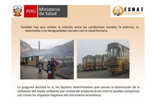 La pregunta decisiva es si, los factores determinantes que causan la disminución de la
utilización del medio ambiente por unidad del producto bruto interno pueden compensar
con creces los impactos negativos del crecimiento económico.
También hay que señalar la relación entre las condiciones sociales, la pobreza, el
desempleo y las desigualdades sociales con la salud humana.
 