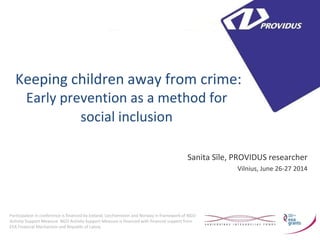 Keeping children away from crime: 
Early prevention as a method for social inclusion 
Sanita Sīle, PROVIDUS researcher 
Vilnius, June 26-27 2014 
Participation in conference is financed by Iceland, Liechtenstein and Norway in framework of NGO Activity Support Measure. NGO Activity Support Measure is financed with financial support from EEA Financial Mechanism and Republic of Latvia.  