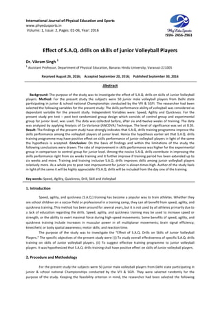 International Journal of Physical Education and Sports
www.phyedusports.in
Volume: 1, Issue: 2, Pages: 01-06
Effect of S.A.Q. drills on skills of j
Dr. Vikram Singh 1
1
Assistant Professor, Department of Physical Education, Banaras Hindu University, Varanasi
Received August 26, 201
Background: The purpose of the study was to investigate the effect of S.A.Q. drills on skills of Junior Volleyball
players. Method: For the present study the subjects were 50 junior male volleyball players from Delhi state
participating in junior & school national Championships conducted by the VFI & SGFI. The researcher had been
selected the following variables for the present study:
dependant variable for the present study. Independent Variables were: Speed, Agility and Quickness. For the
present study pre test – post test randomized group design which consists of control
group for junior level, was used. The data was collected before, after six and twelve weeks of training. The data
was analyzed by applying Analysis of Co
Result: The findings of the present study have strongly indicates that S.A.Q. drills training programme improve the
skills performance among the volleyball players of junior level. Hence the hypothesis earlier set that S.A.Q. drills
training programme may have positive effect on skills performance of junior volleyball players in light of the same
the hypothesis is accepted. Conclusion:
following conclusions were drawn: The rate of improvement i
group in comparison to control group for junior level. Among the novice S.A.Q. drills contribute in improving the
skills performance right from six weeks training and it further improve if training perio
six weeks and more. Training and training inclusive S.A.Q. drills improves skills among junior volleyball players
relatively more. As a whole pre to post test improvement for junior is eleven times high. Author of the study feels
in light of the same it will be highly appreciable if S.A.Q. drills will be included from the day one of the training.
Key words: Speed, Agility, Quickness, Drill, Skill and Volleyball
1. Introduction
Speed, agility, and quickness (S.A.Q.) training has
are school children on a soccer field or professional in a training camp, they can all benefit from speed, agility, and
quickness training. This method has been around for several years, but it is not us
a lack of education regarding the drills. Speed, agility, and quickness training may be used to increase speed or
strength, or the ability to exert maximal force during high
quickness training include increases in muscular power in all multiplanar movements; brain signal efficiency;
kinesthetic or body spatial awareness; motor skills; and reaction time.
The purpose of the study was to investigate the “Effect of S.A.Q.
Players.” The specific objectives of the present study were: (i) To study overall effectiveness of specific S.A.Q. drills
training on skills of Junior volleyball players. (ii) To suggest effective training programme to
players. It was hypothesized that S.A.Q. drills training shall have positive effect on skills of Junior volleyball players.
2. Procedure and Methodology
For the present study the subjects were 50 junior male volleyball players from Delhi state participating in
junior & school national Championships conducted by the VFI & SGFI. They were selected randomly for the
purpose of the study. Keeping the feasibilit
International Journal of Physical Education and Sports
06, Year: 2016
Effect of S.A.Q. drills on skills of junior Volleyball Players
Assistant Professor, Department of Physical Education, Banaras Hindu University, Varanasi
, 2016; Accepted September 20, 2016; Published September
Abstract
The purpose of the study was to investigate the effect of S.A.Q. drills on skills of Junior Volleyball
For the present study the subjects were 50 junior male volleyball players from Delhi state
participating in junior & school national Championships conducted by the VFI & SGFI. The researcher had been
selected the following variables for the present study: The skills performance ability of volleyball was considered as
dependant variable for the present study. Independent Variables were: Speed, Agility and Quickness. For the
post test randomized group design which consists of control
group for junior level, was used. The data was collected before, after six and twelve weeks of training. The data
was analyzed by applying Analysis of Co-Variance (ANCOVA) Technique. The level of significance was set at 0.05.
The findings of the present study have strongly indicates that S.A.Q. drills training programme improve the
skills performance among the volleyball players of junior level. Hence the hypothesis earlier set that S.A.Q. drills
positive effect on skills performance of junior volleyball players in light of the same
Conclusion: On the basis of findings and within the limitations of the study the
following conclusions were drawn: The rate of improvement in skills performance was higher for the experimental
group in comparison to control group for junior level. Among the novice S.A.Q. drills contribute in improving the
skills performance right from six weeks training and it further improve if training period has been extended up to
six weeks and more. Training and training inclusive S.A.Q. drills improves skills among junior volleyball players
relatively more. As a whole pre to post test improvement for junior is eleven times high. Author of the study feels
in light of the same it will be highly appreciable if S.A.Q. drills will be included from the day one of the training.
Speed, Agility, Quickness, Drill, Skill and Volleyball
Speed, agility, and quickness (S.A.Q.) training has become a popular way to train athletes. Whether they
are school children on a soccer field or professional in a training camp, they can all benefit from speed, agility, and
quickness training. This method has been around for several years, but it is not used by all athletes primarily due to
a lack of education regarding the drills. Speed, agility, and quickness training may be used to increase speed or
strength, or the ability to exert maximal force during high-speed movements. Some benefits of speed, agili
quickness training include increases in muscular power in all multiplanar movements; brain signal efficiency;
kinesthetic or body spatial awareness; motor skills; and reaction time.
The purpose of the study was to investigate the “Effect of S.A.Q. Drills on Skills of Junior Volleyball
Players.” The specific objectives of the present study were: (i) To study overall effectiveness of specific S.A.Q. drills
training on skills of Junior volleyball players. (ii) To suggest effective training programme to
players. It was hypothesized that S.A.Q. drills training shall have positive effect on skills of Junior volleyball players.
For the present study the subjects were 50 junior male volleyball players from Delhi state participating in
junior & school national Championships conducted by the VFI & SGFI. They were selected randomly for the
purpose of the study. Keeping the feasibility criterion in mind, the researcher had been selected the following
ISSN- 2456-2963
unior Volleyball Players
Assistant Professor, Department of Physical Education, Banaras Hindu University, Varanasi-221005
September 30, 2016
The purpose of the study was to investigate the effect of S.A.Q. drills on skills of Junior Volleyball
For the present study the subjects were 50 junior male volleyball players from Delhi state
participating in junior & school national Championships conducted by the VFI & SGFI. The researcher had been
The skills performance ability of volleyball was considered as
dependant variable for the present study. Independent Variables were: Speed, Agility and Quickness. For the
post test randomized group design which consists of control group and experimental
group for junior level, was used. The data was collected before, after six and twelve weeks of training. The data
Variance (ANCOVA) Technique. The level of significance was set at 0.05.
The findings of the present study have strongly indicates that S.A.Q. drills training programme improve the
skills performance among the volleyball players of junior level. Hence the hypothesis earlier set that S.A.Q. drills
positive effect on skills performance of junior volleyball players in light of the same
On the basis of findings and within the limitations of the study the
n skills performance was higher for the experimental
group in comparison to control group for junior level. Among the novice S.A.Q. drills contribute in improving the
d has been extended up to
six weeks and more. Training and training inclusive S.A.Q. drills improves skills among junior volleyball players
relatively more. As a whole pre to post test improvement for junior is eleven times high. Author of the study feels
in light of the same it will be highly appreciable if S.A.Q. drills will be included from the day one of the training.
become a popular way to train athletes. Whether they
are school children on a soccer field or professional in a training camp, they can all benefit from speed, agility, and
ed by all athletes primarily due to
a lack of education regarding the drills. Speed, agility, and quickness training may be used to increase speed or
speed movements. Some benefits of speed, agility, and
quickness training include increases in muscular power in all multiplanar movements; brain signal efficiency;
Drills on Skills of Junior Volleyball
Players.” The specific objectives of the present study were: (i) To study overall effectiveness of specific S.A.Q. drills
training on skills of Junior volleyball players. (ii) To suggest effective training programme to junior volleyball
players. It was hypothesized that S.A.Q. drills training shall have positive effect on skills of Junior volleyball players.
For the present study the subjects were 50 junior male volleyball players from Delhi state participating in
junior & school national Championships conducted by the VFI & SGFI. They were selected randomly for the
y criterion in mind, the researcher had been selected the following
 